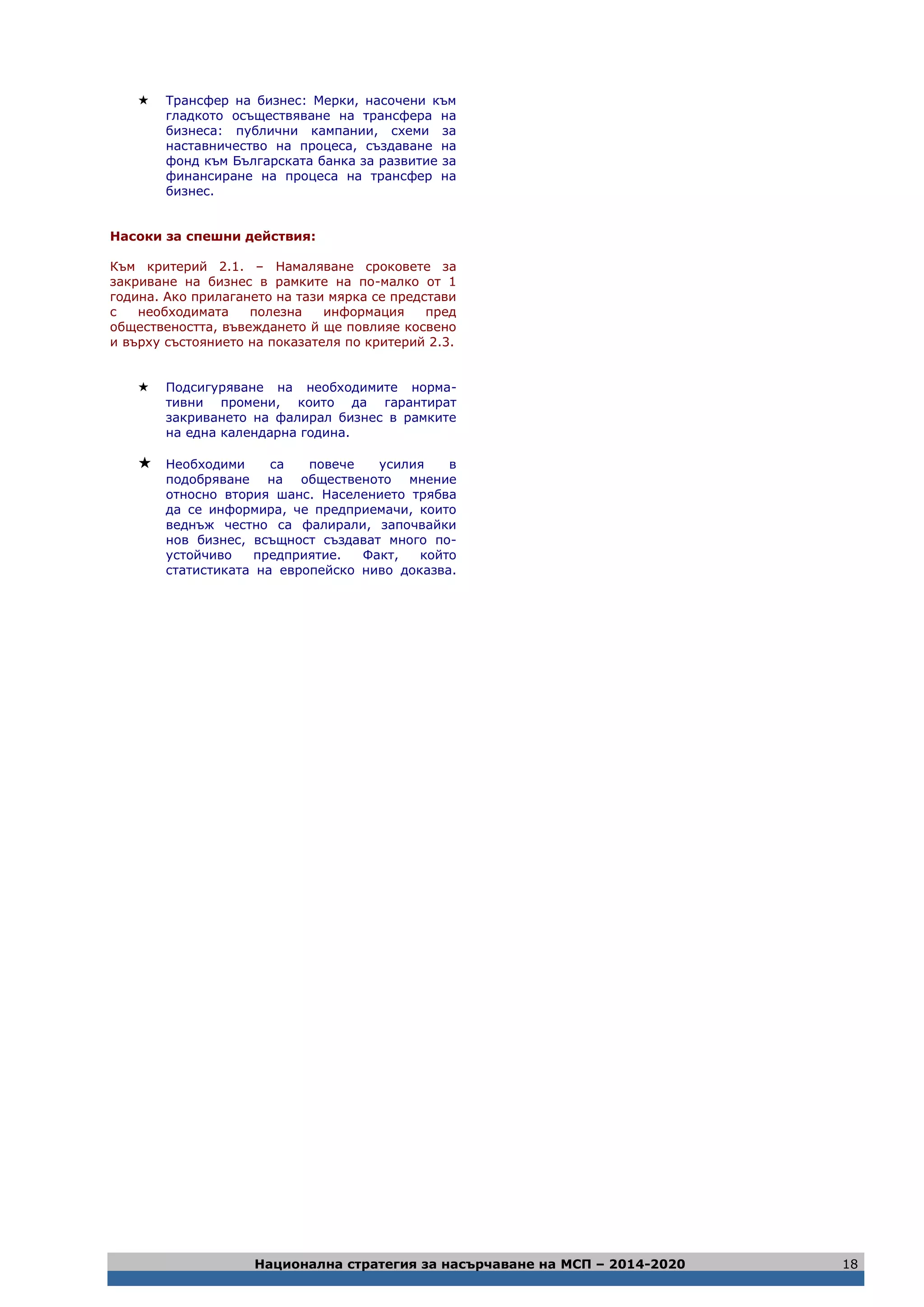 Национална стратегия за насърчаване на МСП – 2014-2020 18
 Трансфер на бизнес: Мерки, насочени към
гладкото осъществяване на трансфера на
бизнеса: публични кампании, схеми за
наставничество на процеса, създаване на
фонд към Българската банка за развитие за
финансиране на процеса на трансфер на
бизнес.
Насоки за спешни действия:
Към критерий 2.1. – Намаляване сроковете за
закриване на бизнес в рамките на по-малко от 1
година. Ако прилагането на тази мярка се представи
с необходимата полезна информация пред
обществеността, въвеждането й ще повлияе косвено
и върху състоянието на показателя по критерий 2.3.
 Подсигуряване на необходимите норма-
тивни промени, които да гарантират
закриването на фалирал бизнес в рамките
на една календарна година.
 Необходими са повече усилия в
подобряване на общественото мнение
относно втория шанс. Населението трябва
да се информира, че предприемачи, които
веднъж честно са фалирали, започвайки
нов бизнес, всъщност създават много по-
устойчиво предприятие. Факт, който
статистиката на европейско ниво доказва.
 