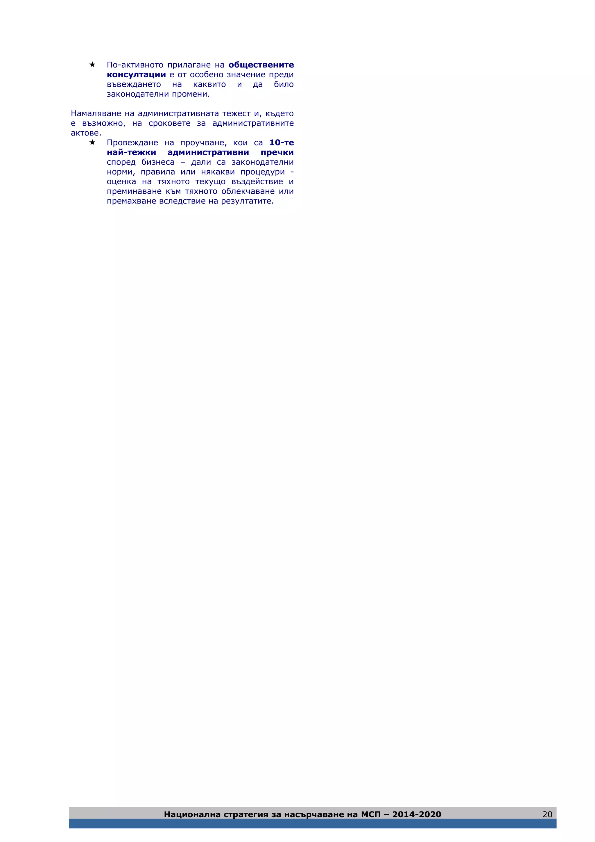 Национална стратегия за насърчаване на МСП – 2014-2020 20
 По-активното прилагане на обществените
консултации е от особено значение преди
въвеждането на каквито и да било
законодателни промени.
Намаляване на административната тежест и, където
е възможно, на сроковете за административните
актове.
 Провеждане на проучване, кои са 10-те
най-тежки административни пречки
според бизнеса – дали са законодателни
норми, правила или някакви процедури -
оценка на тяхното текущо въздействие и
преминаване към тяхното облекчаване или
премахване вследствие на резултатите.
 