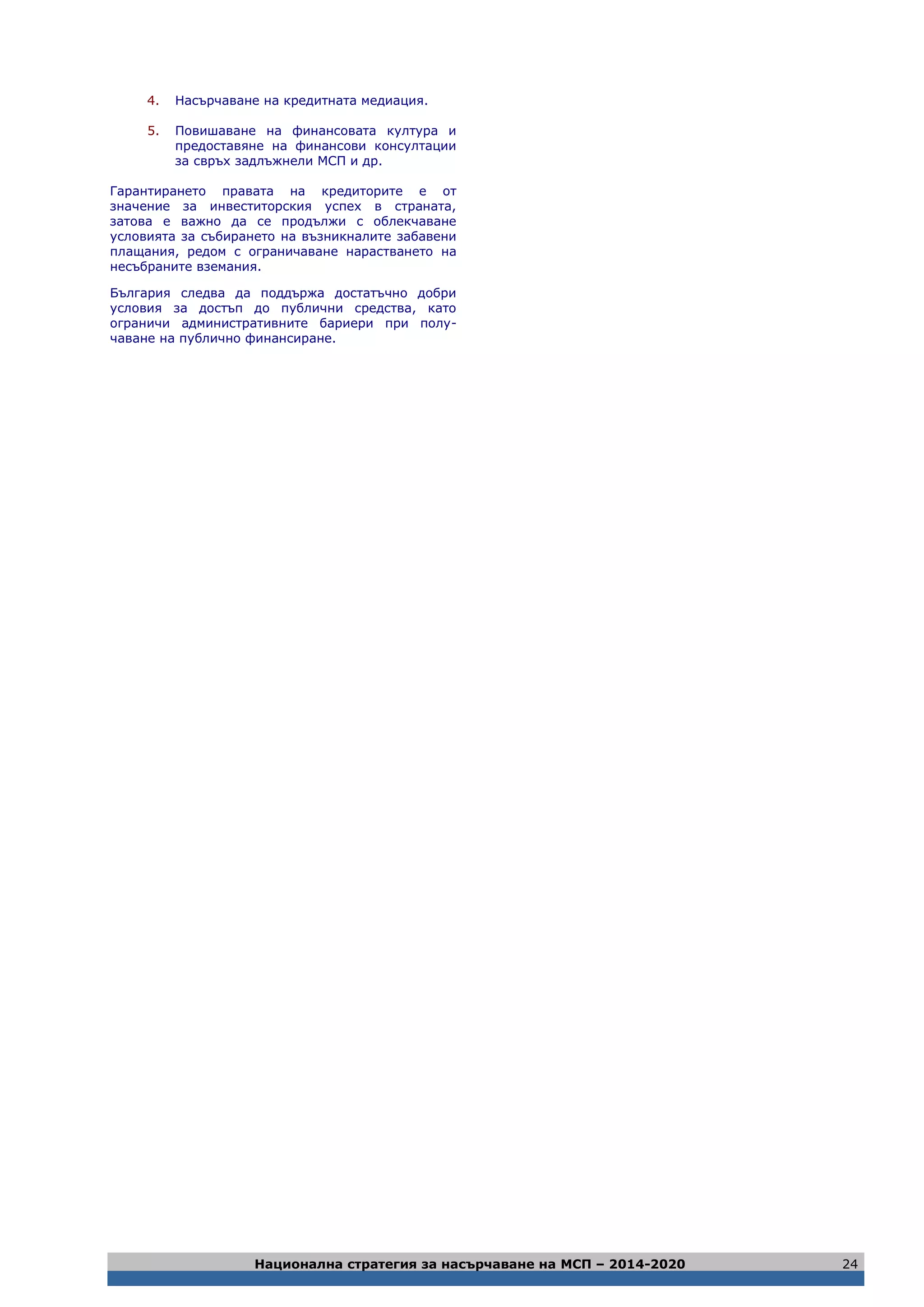 Национална стратегия за насърчаване на МСП – 2014-2020 24
4. Насърчаване на кредитната медиация.
5. Повишаване на финансовата култура и
предоставяне на финансови консултации
за свръх задлъжнели МСП и др.
Гарантирането правата на кредиторите е от
значение за инвеститорския успех в страната,
затова е важно да се продължи с облекчаване
условията за събирането на възникналите забавени
плащания, редом с ограничаване нарастването на
несъбраните вземания.
България следва да поддържа достатъчно добри
условия за достъп до публични средства, като
ограничи административните бариери при полу-
чаване на публично финансиране.
 