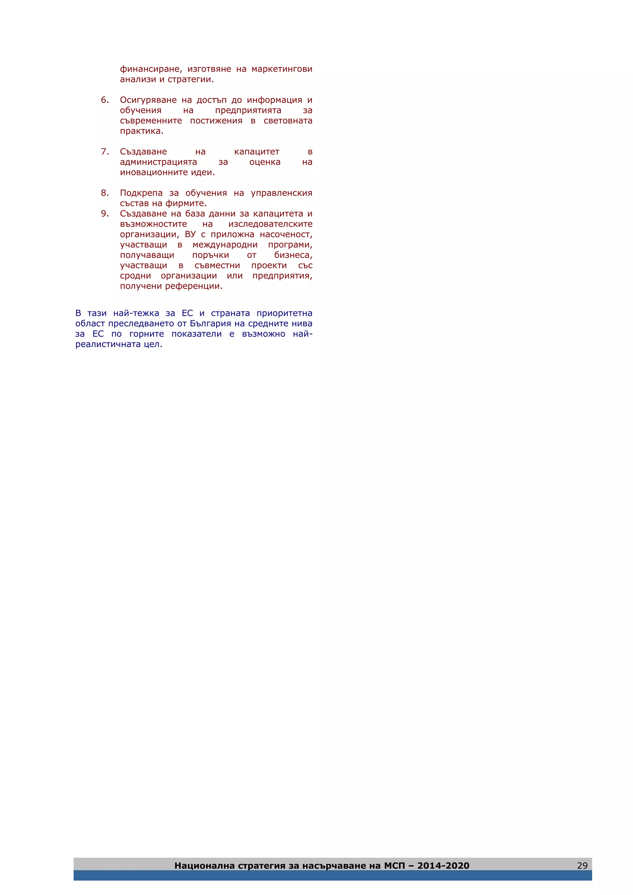 Национална стратегия за насърчаване на МСП – 2014-2020 29
финансиране, изготвяне на маркетингови
анализи и стратегии.
6. Осигуряване на достъп до информация и
обучения на предприятията за
съвременните постижения в световната
практика.
7. Създаване на капацитет в
администрацията за оценка на
иновационните идеи.
8. Подкрепа за обучения на управленския
състав на фирмите.
9. Създаване на база данни за капацитета и
възможностите на изследователските
организации, ВУ с приложна насоченост,
участващи в международни програми,
получаващи поръчки от бизнеса,
участващи в съвместни проекти със
сродни организации или предприятия,
получени референции.
В тази най-тежка за ЕС и страната приоритетна
област преследването от България на средните нива
за ЕС по горните показатели е възможно най-
реалистичната цел.
 
