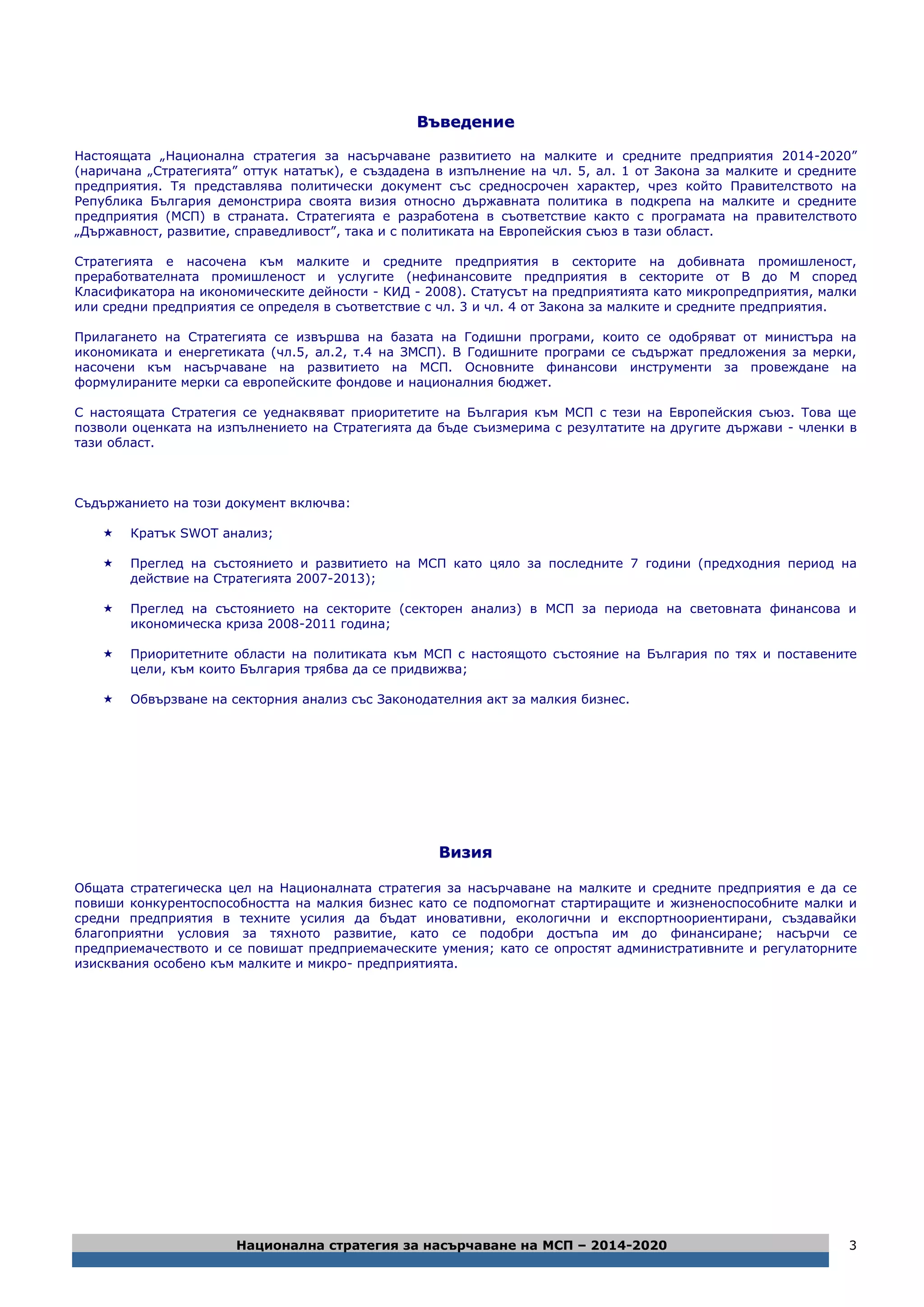 Национална стратегия за насърчаване на МСП – 2014-2020 3
ВВъъввееддееннииее
Настоящата „Национална стратегия за насърчаване развитието на малките и средните предприятия 2014-2020”
(наричана „Стратегията” оттук нататък), е създадена в изпълнение на чл. 5, ал. 1 от Закона за малките и средните
предприятия. Тя представлява политически документ със средносрочен характер, чрез който Правителството на
Република България демонстрира своята визия относно държавната политика в подкрепа на малките и средните
предприятия (МСП) в страната. Стратегията е разработена в съответствие както с програмата на правителството
„Държавност, развитие, справедливост”, така и с политиката на Европейския съюз в тази област.
Стратегията е насочена към малките и средните предприятия в секторите на добивната промишленост,
преработвателната промишленост и услугите (нефинансовите предприятия в секторите от В до М според
Класификатора на икономическите дейности - КИД - 2008). Статусът на предприятията като микропредприятия, малки
или средни предприятия се определя в съответствие с чл. 3 и чл. 4 от Закона за малките и средните предприятия.
Прилагането на Стратегията се извършва на базата на Годишни програми, които се одобряват от министъра на
икономиката и енергетиката (чл.5, ал.2, т.4 на ЗМСП). В Годишните програми се съдържат предложения за мерки,
насочени към насърчаване на развитието на МСП. Основните финансови инструменти за провеждане на
формулираните мерки са европейските фондове и националния бюджет.
С настоящата Стратегия се уеднаквяват приоритетите на България към МСП с тези на Европейския съюз. Това ще
позволи оценката на изпълнението на Стратегията да бъде съизмерима с резултатите на другите държави - членки в
тази област.
Съдържанието на този документ включва:
 Кратък SWOT анализ;
 Преглед на състоянието и развитието на МСП като цяло за последните 7 години (предходния период на
действие на Стратегията 2007-2013);
 Преглед на състоянието на секторите (секторен анализ) в МСП за периода на световната финансова и
икономическа криза 2008-2011 година;
 Приоритетните области на политиката към МСП с настоящото състояние на България по тях и поставените
цели, към които България трябва да се придвижва;
 Обвързване на секторния анализ със Законодателния акт за малкия бизнес.
ВВииззиияя
Общата стратегическа цел на Националната стратегия за насърчаване на малките и средните предприятия е да се
повиши конкурентоспособността на малкия бизнес като се подпомогнат стартиращите и жизненоспособните малки и
средни предприятия в техните усилия да бъдат иновативни, екологични и експортноориентирани, създавайки
благоприятни условия за тяхното развитие, като се подобри достъпа им до финансиране; насърчи се
предприемачеството и се повишат предприемаческите умения; като се опростят административните и регулаторните
изисквания особено към малките и микро- предприятията.
 