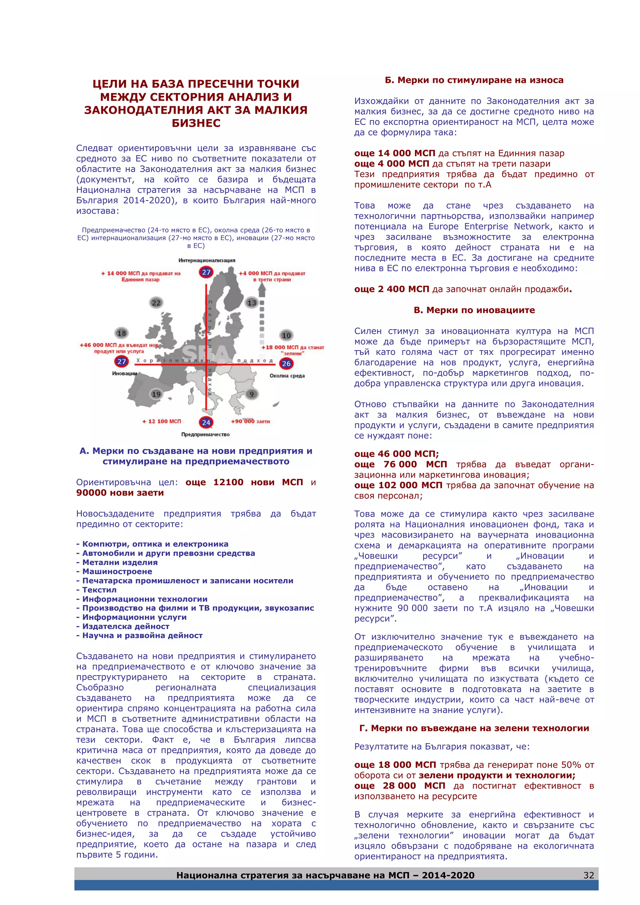 Национална стратегия за насърчаване на МСП – 2014-2020 32
ЦЕЛИ НА БАЗА ПРЕСЕЧНИ ТОЧКИ
МЕЖДУ СЕКТОРНИЯ АНАЛИЗ И
ЗАКОНОДАТЕЛНИЯ АКТ ЗА МАЛКИЯ
БИЗНЕС
Следват ориентировъчни цели за изравняване със
средното за ЕС ниво по съответните показатели от
областите на Законодателния акт за малкия бизнес
(документът, на който се базира и бъдещата
Национална стратегия за насърчаване на МСП в
България 2014-2020), в които България най-много
изостава:
Предприемачество (24-то място в ЕС), околна среда (26-то място в
ЕС) интернационализация (27-мо място в ЕС), иновации (27-мо място
в ЕС)
А. Мерки по създаване на нови предприятия и
стимулиране на предприемачеството
Ориентировъчна цел: още 12100 нови МСП и
90000 нови заети
Новосъздадените предприятия трябва да бъдат
предимно от секторите:
- Компютри, оптика и електроника
- Автомобили и други превозни средства
- Метални изделия
- Машиностроене
- Печатарска промишленост и записани носители
- Текстил
- Информационни технологии
- Производство на филми и ТВ продукции, звукозапис
- Информационни услуги
- Издателска дейност
- Научна и развойна дейност
Създаването на нови предприятия и стимулирането
на предприемачеството е от ключово значение за
преструктурирането на секторите в страната.
Съобразно регионалната специализация
създаването на предприятията може да се
ориентира спрямо концентрацията на работна сила
и МСП в съответните административни области на
страната. Това ще способства и клъстеризацията на
тези сектори. Факт е, че в България липсва
критична маса от предприятия, която да доведе до
качествен скок в продукцията от съответните
сектори. Създаването на предприятията може да се
стимулира в съчетание между грантови и
револвиращи инструменти като се използва и
мрежата на предприемаческите и бизнес-
центровете в страната. От ключово значение е
обучението по предприемачество на хората с
бизнес-идея, за да се създаде устойчиво
предприятие, което да остане на пазара и след
първите 5 години.
Б. Мерки по стимулиране на износа
Изхождайки от данните по Законодателния акт за
малкия бизнес, за да се достигне средното ниво на
ЕС по експортна ориентираност на МСП, целта може
да се формулира така:
още 14 000 МСП да стъпят на Единния пазар
още 4 000 МСП да стъпят на трети пазари
Тези предприятия трябва да бъдат предимно от
промишлените сектори по т.А
Това може да стане чрез създаването на
технологични партньорства, използвайки например
потенциала на Europe Enterprise Network, както и
чрез засилване възможностите за електронна
търговия, в която дейност страната ни е на
последните места в ЕС. За достигане на средните
нива в ЕС по електронна търговия е необходимо:
още 2 400 МСП да започнат онлайн продажби.
В. Мерки по иновациите
Силен стимул за иновационната култура на МСП
може да бъде примерът на бързорастящите МСП,
тъй като голяма част от тях прогресират именно
благодарение на нов продукт, услуга, енергийна
ефективност, по-добър маркетингов подход, по-
добра управленска структура или друга иновация.
Отново стъпвайки на данните по Законодателния
акт за малкия бизнес, от въвеждане на нови
продукти и услуги, създадени в самите предприятия
се нуждаят поне:
още 46 000 МСП;
още 76 000 МСП трябва да въведат органи-
зационна или маркетингова иновация;
още 102 000 МСП трябва да започнат обучение на
своя персонал;
Това може да се стимулира както чрез засилване
ролята на Националния иновационен фонд, така и
чрез масовизирането на ваучерната иновационна
схема и демаркацията на оперативните програми
„Човешки ресурси” и „Иновации и
предприемачество”, като създаването на
предприятията и обучението по предприемачество
да бъде оставено на „Иновации и
предприемачество”, а преквалификацията на
нужните 90 000 заети по т.А изцяло на „Човешки
ресурси”.
От изключително значение тук е въвеждането на
предприемаческото обучение в училищата и
разширяването на мрежата на учебно-
тренировъчните фирми във всички училища,
включително училищата по изкуствата (където се
поставят основите в подготовката на заетите в
творческите индустрии, които са част най-вече от
интензивните на знание услуги).
Г. Мерки по въвеждане на зелени технологии
Резултатите на България показват, че:
още 18 000 МСП трябва да генерират поне 50% от
оборота си от зелени продукти и технологии;
още 28 000 МСП да постигнат ефективност в
използването на ресурсите
В случая мерките за енергийна ефективност и
технологично обновление, както и свързаните със
„зелени технологии” иновации могат да бъдат
изцяло обвързани с подобряване на екологичната
ориентираност на предприятията.
 