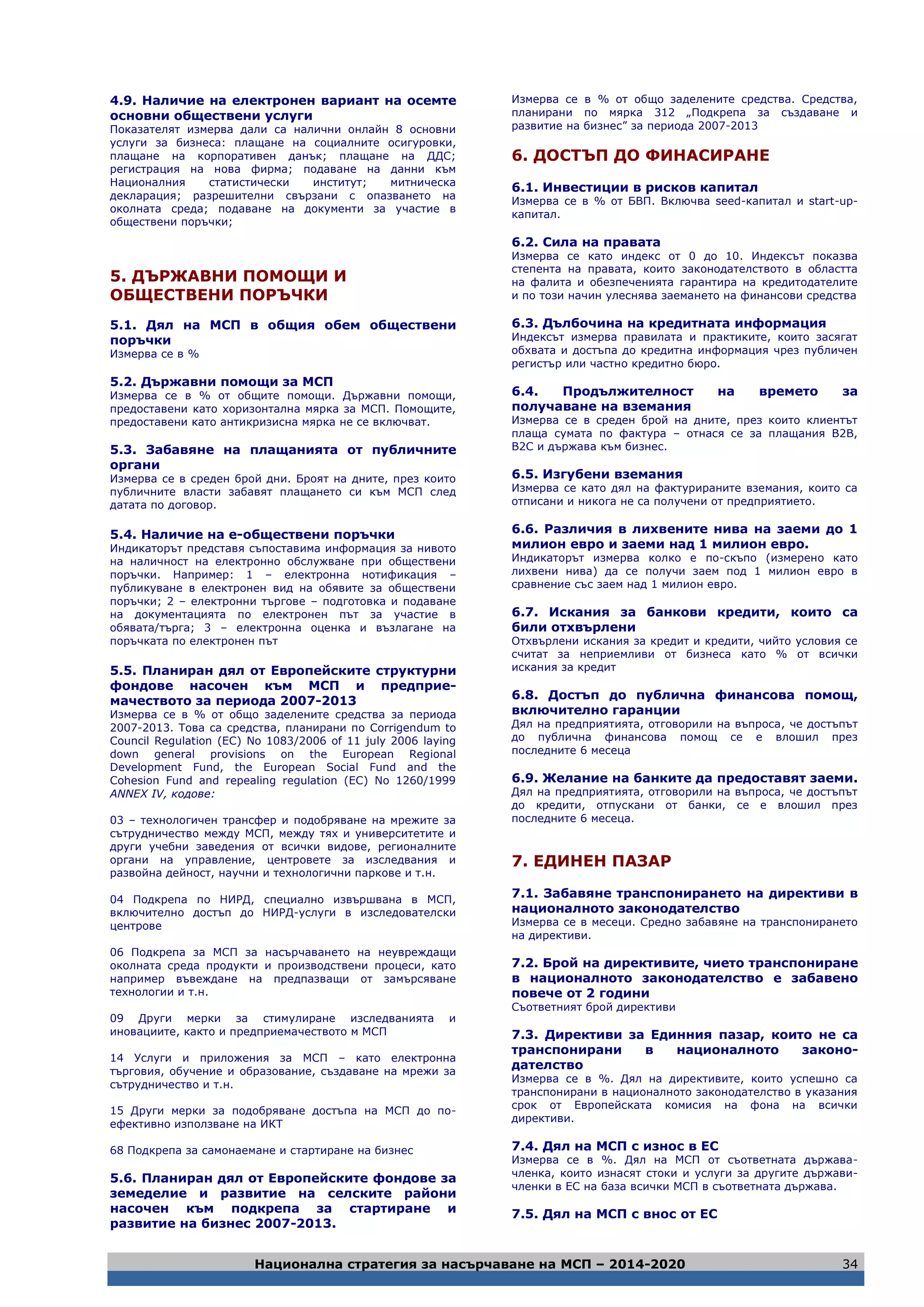 Национална стратегия за насърчаване на МСП – 2014-2020 34
4.9. Наличие на електронен вариант на осемте
основни обществени услуги
Показателят измерва дали са налични онлайн 8 основни
услуги за бизнеса: плащане на социалните осигуровки,
плащане на корпоративен данък; плащане на ДДС;
регистрация на нова фирма; подаване на данни към
Националния статистически институт; митническа
декларация; разрешителни свързани с опазването на
околната среда; подаване на документи за участие в
обществени поръчки;
5. ДЪРЖАВНИ ПОМОЩИ И
ОБЩЕСТВЕНИ ПОРЪЧКИ
5.1. Дял на МСП в общия обем обществени
поръчки
Измерва се в %
5.2. Държавни помощи за МСП
Измерва се в % от общите помощи. Държавни помощи,
предоставени като хоризонтална мярка за МСП. Помощите,
предоставени като антикризисна мярка не се включват.
5.3. Забавяне на плащанията от публичните
органи
Измерва се в среден брой дни. Броят на дните, през които
публичните власти забавят плащането си към МСП след
датата по договор.
5.4. Наличие на е-обществени поръчки
Индикаторът представя съпоставима информация за нивото
на наличност на електронно обслужване при обществени
поръчки. Например: 1 – електронна нотификация –
публикуване в електронен вид на обявите за обществени
поръчки; 2 – електронни търгове – подготовка и подаване
на документацията по електронен път за участие в
обявата/търга; 3 – електронна оценка и възлагане на
поръчката по електронен път
5.5. Планиран дял от Европейските структурни
фондове насочен към МСП и предприе-
мачеството за периода 2007-2013
Измерва се в % от общо заделените средства за периода
2007-2013. Това са средства, планирани по Corrigendum to
Council Regulation (EC) No 1083/2006 of 11 july 2006 laying
down general provisions on the European Regional
Development Fund, the European Social Fund and the
Cohesion Fund and repealing regulation (EC) No 1260/1999
ANNEX IV, кодове:
03 – технологичен трансфер и подобряване на мрежите за
сътрудничество между МСП, между тях и университетите и
други учебни заведения от всички видове, регионалните
органи на управление, центровете за изследвания и
развойна дейност, научни и технологични паркове и т.н.
04 Подкрепа по НИРД, специално извършвана в МСП,
включително достъп до НИРД-услуги в изследователски
центрове
06 Подкрепа за МСП за насърчаването на неувреждащи
околната среда продукти и производствени процеси, като
например въвеждане на предпазващи от замърсяване
технологии и т.н.
09 Други мерки за стимулиране изследванията и
иновациите, както и предприемачеството м МСП
14 Услуги и приложения за МСП – като електронна
търговия, обучение и образование, създаване на мрежи за
сътрудничество и т.н.
15 Други мерки за подобряване достъпа на МСП до по-
ефективно използване на ИКТ
68 Подкрепа за самонаемане и стартиране на бизнес
5.6. Планиран дял от Европейските фондове за
земеделие и развитие на селските райони
насочен към подкрепа за стартиране и
развитие на бизнес 2007-2013.
Измерва се в % от общо заделените средства. Средства,
планирани по мярка 312 „Подкрепа за създаване и
развитие на бизнес” за периода 2007-2013
6. ДОСТЪП ДО ФИНАСИРАНЕ
6.1. Инвестиции в рисков капитал
Измерва се в % от БВП. Включва seed-капитал и start-up-
капитал.
6.2. Сила на правата
Измерва се като индекс от 0 до 10. Индексът показва
степента на правата, които законодателството в областта
на фалита и обезпеченията гарантира на кредитодателите
и по този начин улеснява заемането на финансови средства
6.3. Дълбочина на кредитната информация
Индексът измерва правилата и практиките, които засягат
обхвата и достъпа до кредитна информация чрез публичен
регистър или частно кредитно бюро.
6.4. Продължителност на времето за
получаване на вземания
Измерва се в среден брой на дните, през които клиентът
плаща сумата по фактура – отнася се за плащания B2B,
B2C и държава към бизнес.
6.5. Изгубени вземания
Измерва се като дял на фактурираните вземания, които са
отписани и никога не са получени от предприятието.
6.6. Различия в лихвените нива на заеми до 1
милион евро и заеми над 1 милион евро.
Индикаторът измерва колко е по-скъпо (измерено като
лихвени нива) да се получи заем под 1 милион евро в
сравнение със заем над 1 милион евро.
6.7. Искания за банкови кредити, които са
били отхвърлени
Отхвърлени искания за кредит и кредити, чийто условия се
считат за неприемливи от бизнеса като % от всички
искания за кредит
6.8. Достъп до публична финансова помощ,
включително гаранции
Дял на предприятията, отговорили на въпроса, че достъпът
до публична финансова помощ се е влошил през
последните 6 месеца
6.9. Желание на банките да предоставят заеми.
Дял на предприятията, отговорили на въпроса, че достъпът
до кредити, отпускани от банки, се е влошил през
последните 6 месеца.
7. ЕДИНЕН ПАЗАР
7.1. Забавяне транспонирането на директиви в
националното законодателство
Измерва се в месеци. Средно забавяне на транспонирането
на директиви.
7.2. Брой на директивите, чието транспониране
в националното законодателство е забавено
повече от 2 години
Съответният брой директиви
7.3. Директиви за Единния пазар, които не са
транспонирани в националното законо-
дателство
Измерва се в %. Дял на директивите, които успешно са
транспонирани в националното законодателство в указания
срок от Европейската комисия на фона на всички
директиви.
7.4. Дял на МСП с износ в ЕС
Измерва се в %. Дял на МСП от съответната държава-
членка, които изнасят стоки и услуги за другите държави-
членки в ЕС на база всички МСП в съответната държава.
7.5. Дял на МСП с внос от ЕС
 