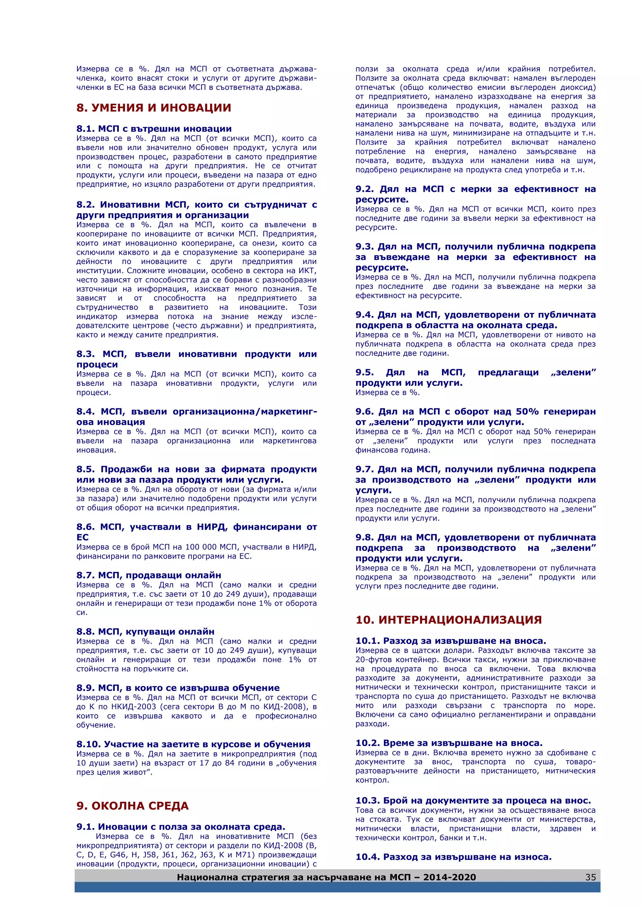 Национална стратегия за насърчаване на МСП – 2014-2020 35
Измерва се в %. Дял на МСП от съответната държава-
членка, които внасят стоки и услуги от другите държави-
членки в ЕС на база всички МСП в съответната държава.
8. УМЕНИЯ И ИНОВАЦИИ
8.1. МСП с вътрешни иновации
Измерва се в %. Дял на МСП (от всички МСП), които са
въвели нов или значително обновен продукт, услуга или
производствен процес, разработени в самото предприятие
или с помощта на други предприятия. Не се отчитат
продукти, услуги или процеси, въведени на пазара от едно
предприятие, но изцяло разработени от други предприятия.
8.2. Иновативни МСП, които си сътрудничат с
други предприятия и организации
Измерва се в %. Дял на МСП, които са въвлечени в
коопериране по иновациите от всички МСП. Предприятия,
които имат иновационно коопериране, са онези, които са
сключили каквото и да е споразумение за коопериране за
дейности по иновациите с други предприятия или
институции. Сложните иновации, особено в сектора на ИКТ,
често зависят от способността да се борави с разнообразни
източници на информация, изискват много познания. Те
зависят и от способността на предприятието за
сътрудничество в развитието на иновациите. Този
индикатор измерва потока на знание между изсле-
дователските центрове (често държавни) и предприятията,
както и между самите предприятия.
8.3. МСП, въвели иновативни продукти или
процеси
Измерва се в %. Дял на МСП (от всички МСП), които са
въвели на пазара иновативни продукти, услуги или
процеси.
8.4. МСП, въвели организационна/маркетинг-
ова иновация
Измерва се в %. Дял на МСП (от всички МСП), които са
въвели на пазара организационна или маркетингова
иновация.
8.5. Продажби на нови за фирмата продукти
или нови за пазара продукти или услуги.
Измерва се в %. Дял на оборота от нови (за фирмата и/или
за пазара) или значително подобрени продукти или услуги
от общия оборот на всички предприятия.
8.6. МСП, участвали в НИРД, финансирани от
ЕС
Измерва се в брой МСП на 100 000 МСП, участвали в НИРД,
финансирани по рамковите програми на ЕС.
8.7. МСП, продаващи онлайн
Измерва се в %. Дял на МСП (само малки и средни
предприятия, т.е. със заети от 10 до 249 души), продаващи
онлайн и генериращи от тези продажби поне 1% от оборота
си.
8.8. МСП, купуващи онлайн
Измерва се в %. Дял на МСП (само малки и средни
предприятия, т.е. със заети от 10 до 249 души), купуващи
онлайн и генериращи от тези продажби поне 1% от
стойността на поръчките си.
8.9. МСП, в които се извършва обучение
Измерва се в %. Дял на МСП от всички МСП, от сектори С
до К по НКИД-2003 (сега сектори В до М по КИД-2008), в
които се извършва каквото и да е професионално
обучение.
8.10. Участие на заетите в курсове и обучения
Измерва се в %. Дял на заетите в микропредприятия (под
10 души заети) на възраст от 17 до 84 години в „обучения
през целия живот”.
9. ОКОЛНА СРЕДА
9.1. Иновации с полза за околната среда.
Измерва се в %. Дял на иновативните МСП (без
микропредприятията) от сектори и раздели по КИД-2008 (B,
C, D, E, G46, H, J58, J61, J62, J63, K и M71) произвеждащи
иновации (продукти, процеси, организационни иновации) с
ползи за околната среда и/или крайния потребител.
Ползите за околната среда включват: намален въглероден
отпечатък (общо количество емисии въглероден диоксид)
от предприятието, намалено изразходване на енергия за
единица произведена продукция, намален разход на
материали за производство на единица продукция,
намалено замърсяване на почвата, водите, въздуха или
намалени нива на шум, минимизиране на отпадъците и т.н.
Ползите за крайния потребител включват намалено
потребление на енергия, намалено замърсяване на
почвата, водите, въздуха или намалени нива на шум,
подобрено рециклиране на продукта след употреба и т.н.
9.2. Дял на МСП с мерки за ефективност на
ресурсите.
Измерва се в %. Дял на МСП от всички МСП, които през
последните две години за въвели мерки за ефективност на
ресурсите.
9.3. Дял на МСП, получили публична подкрепа
за въвеждане на мерки за ефективност на
ресурсите.
Измерва се в %. Дял на МСП, получили публична подкрепа
през последните две години за въвеждане на мерки за
ефективност на ресурсите.
9.4. Дял на МСП, удовлетворени от публичната
подкрепа в областта на околната среда.
Измерва се в %. Дял на МСП, удовлетворени от нивото на
публичната подкрепа в областта на околната среда през
последните две години.
9.5. Дял на МСП, предлагащи „зелени”
продукти или услуги.
Измерва се в %.
9.6. Дял на МСП с оборот над 50% генериран
от „зелени” продукти или услуги.
Измерва се в %. Дял на МСП с оборот над 50% генериран
от „зелени” продукти или услуги през последната
финансова година.
9.7. Дял на МСП, получили публична подкрепа
за производството на „зелени” продукти или
услуги.
Измерва се в %. Дял на МСП, получили публична подкрепа
през последните две години за производството на „зелени”
продукти или услуги.
9.8. Дял на МСП, удовлетворени от публичната
подкрепа за производството на „зелени”
продукти или услуги.
Измерва се в %. Дял на МСП, удовлетворени от публичната
подкрепа за производството на „зелени” продукти или
услуги през последните две години.
10. ИНТЕРНАЦИОНАЛИЗАЦИЯ
10.1. Разход за извършване на вноса.
Измерва се в щатски долари. Разходът включва таксите за
20-футов контейнер. Всички такси, нужни за приключване
на процедурата по вноса са включени. Това включва
разходите за документи, административните разходи за
митнически и технически контрол, пристанищните такси и
транспорта по суша до пристанището. Разходът не включва
мито или разходи свързани с транспорта по море.
Включени са само официално регламентирани и оправдани
разходи.
10.2. Време за извършване на вноса.
Измерва се в дни. Включва времето нужно за сдобиване с
документите за внос, транспорта по суша, товаро-
разтоваръчните дейности на пристанището, митническия
контрол.
10.3. Брой на документите за процеса на внос.
Това са всички документи, нужни за осъществяване вноса
на стоката. Тук се включват документи от министерства,
митнически власти, пристанищни власти, здравен и
технически контрол, банки и т.н.
10.4. Разход за извършване на износа.
 