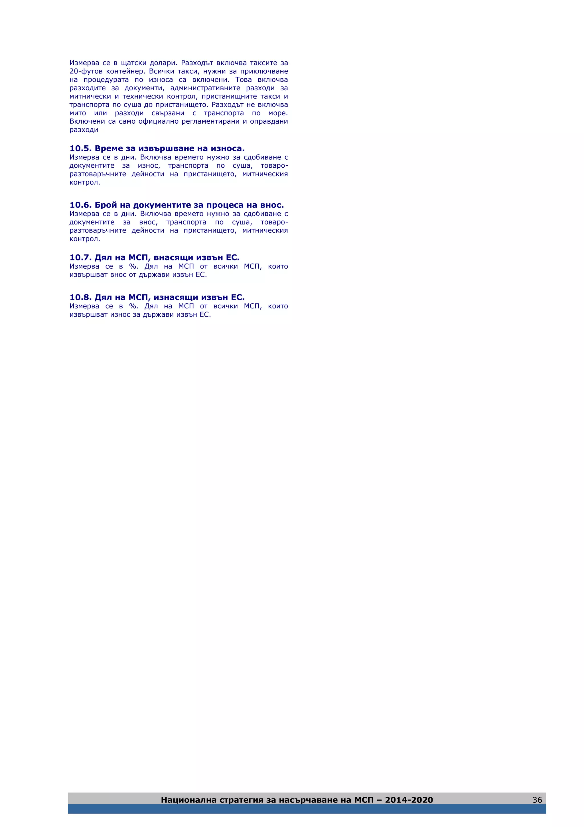 Национална стратегия за насърчаване на МСП – 2014-2020 36
Измерва се в щатски долари. Разходът включва таксите за
20-футов контейнер. Всички такси, нужни за приключване
на процедурата по износа са включени. Това включва
разходите за документи, административните разходи за
митнически и технически контрол, пристанищните такси и
транспорта по суша до пристанището. Разходът не включва
мито или разходи свързани с транспорта по море.
Включени са само официално регламентирани и оправдани
разходи
10.5. Време за извършване на износа.
Измерва се в дни. Включва времето нужно за сдобиване с
документите за износ, транспорта по суша, товаро-
разтоваръчните дейности на пристанището, митническия
контрол.
10.6. Брой на документите за процеса на внос.
Измерва се в дни. Включва времето нужно за сдобиване с
документите за внос, транспорта по суша, товаро-
разтоваръчните дейности на пристанището, митническия
контрол.
10.7. Дял на МСП, внасящи извън ЕС.
Измерва се в %. Дял на МСП от всички МСП, които
извършват внос от държави извън ЕС.
10.8. Дял на МСП, изнасящи извън ЕС.
Измерва се в %. Дял на МСП от всички МСП, които
извършват износ за държави извън ЕС.
 