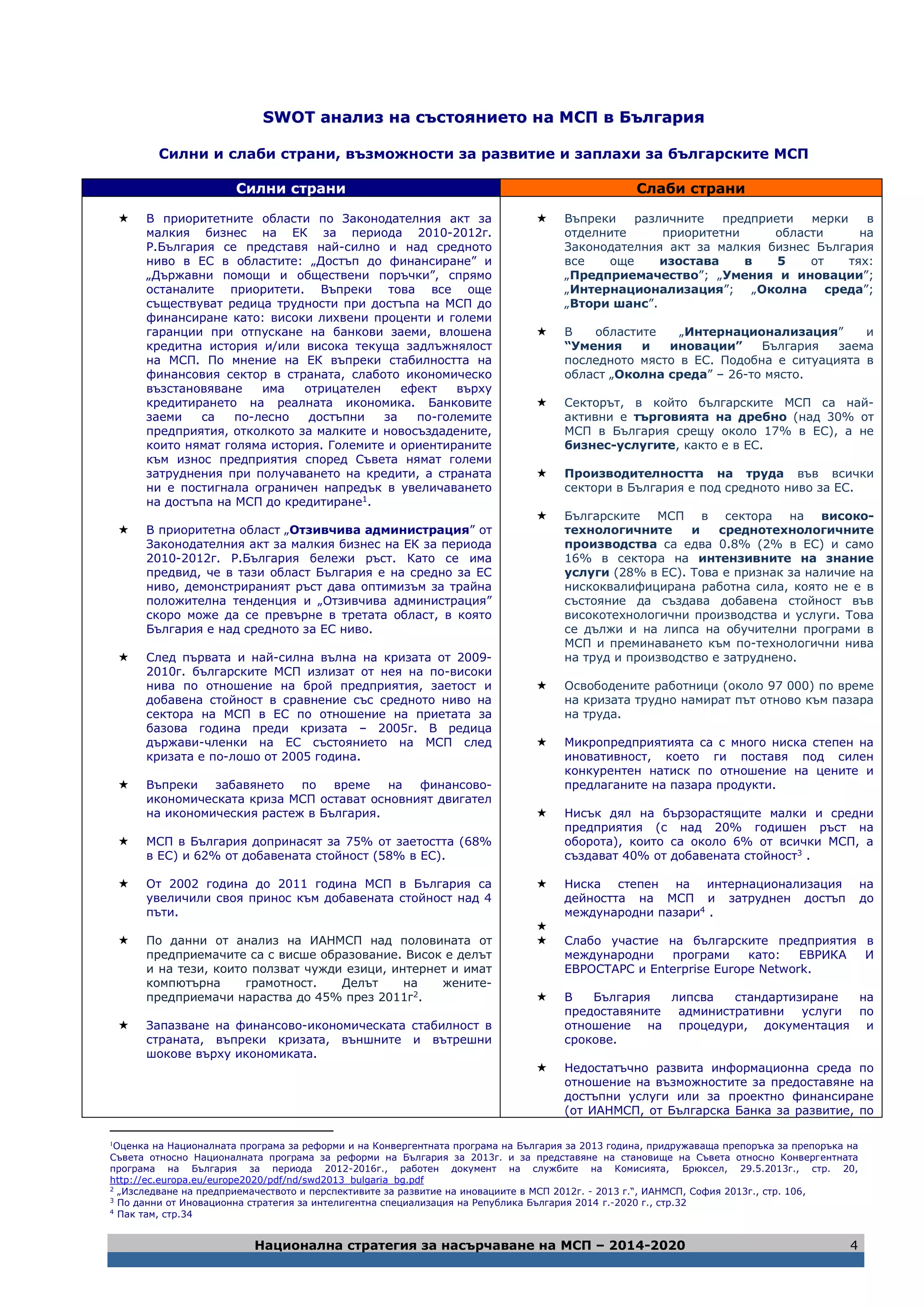 Национална стратегия за насърчаване на МСП – 2014-2020 4
SSWWOOTT ааннааллиизз ннаа ссъъссттоояяннииееттоо ннаа ММССПП вв ББъъллггаарриияя
Силни и слаби страни, възможности за развитие и заплахи за българските МСП
Силни страни Слаби страни
 В приоритетните области по Законодателния акт за
малкия бизнес на ЕК за периода 2010-2012г.
Р.България се представя най-силно и над средното
ниво в ЕС в областите: „Достъп до финансиране” и
„Държавни помощи и обществени поръчки”, спрямо
останалите приоритети. Въпреки това все още
съществуват редица трудности при достъпа на МСП до
финансиране като: високи лихвени проценти и големи
гаранции при отпускане на банкови заеми, влошена
кредитна история и/или висока текуща задлъжнялост
на МСП. По мнение на ЕК въпреки стабилността на
финансовия сектор в страната, слабото икономическо
възстановяване има отрицателен ефект върху
кредитирането на реалната икономика. Банковите
заеми са по-лесно достъпни за по-големите
предприятия, отколкото за малките и новосъздадените,
които нямат голяма история. Големите и ориентираните
към износ предприятия според Съвета нямат големи
затруднения при получаването на кредити, а страната
ни е постигнала ограничен напредък в увеличаването
на достъпа на МСП до кредитиране1.
 В приоритетна област „Отзивчива администрация” от
Законодателния акт за малкия бизнес на ЕК за периода
2010-2012г. Р.България бележи ръст. Като се има
предвид, че в тази област България е на средно за ЕС
ниво, демонстрираният ръст дава оптимизъм за трайна
положителна тенденция и „Отзивчива администрация”
скоро може да се превърне в третата област, в която
България е над средното за ЕС ниво.
 След първата и най-силна вълна на кризата от 2009-
2010г. българските МСП излизат от нея на по-високи
нива по отношение на брой предприятия, заетост и
добавена стойност в сравнение със средното ниво на
сектора на МСП в ЕС по отношение на приетата за
базова година преди кризата – 2005г. В редица
държави-членки на ЕС състоянието на МСП след
кризата е по-лошо от 2005 година.
 Въпреки забавянето по време на финансово-
икономическата криза МСП остават основният двигател
на икономическия растеж в България.
 МСП в България допринасят за 75% от заетостта (68%
в ЕС) и 62% от добавената стойност (58% в ЕС).
 От 2002 година до 2011 година МСП в България са
увеличили своя принос към добавената стойност над 4
пъти.
 По данни от анализ на ИАНМСП над половината от
предприемачите са с висше образование. Висок е делът
и на тези, които ползват чужди езици, интернет и имат
компютърна грамотност. Делът на жените-
предприемачи нараства до 45% през 2011г2.
 Запазване на финансово-икономическата стабилност в
страната, въпреки кризата, външните и вътрешни
шокове върху икономиката.
 Въпреки различните предприети мерки в
отделните приоритетни области на
Законодателния акт за малкия бизнес България
все още изостава в 5 от тях:
„Предприемачество”; „Умения и иновации”;
„Интернационализация”; „Околна среда”;
„Втори шанс”.
 В областите „Интернационализация” и
“Умения и иновации” България заема
последното място в ЕС. Подобна е ситуацията в
област „Околна среда” – 26-то място.
 Секторът, в който българските МСП са най-
активни е търговията на дребно (над 30% от
МСП в България срещу около 17% в ЕС), а не
бизнес-услугите, както е в ЕС.
 Производителността на труда във всички
сектори в България е под средното ниво за ЕС.
 Българските МСП в сектора на високо-
технологичните и среднотехнологичните
производства са едва 0.8% (2% в ЕС) и само
16% в сектора на интензивните на знание
услуги (28% в ЕС). Това е признак за наличие на
нискоквалифицирана работна сила, която не е в
състояние да създава добавена стойност във
високотехнологични производства и услуги. Това
се дължи и на липса на обучителни програми в
МСП и преминаването към по-технологични нива
на труд и производство е затруднено.
 Освободените работници (около 97 000) по време
на кризата трудно намират път отново към пазара
на труда.
 Микропредприятията са с много ниска степен на
иновативност, което ги поставя под силен
конкурентен натиск по отношение на цените и
предлаганите на пазара продукти.
 Нисък дял на бързорастящите малки и средни
предприятия (с над 20% годишен ръст на
оборота), които са около 6% от всички МСП, а
създават 40% от добавената стойност3 .
 Ниска степен на интернационализация на
дейността на МСП и затруднен достъп до
международни пазари4 .

 Слабо участие на българските предприятия в
международни програми като: ЕВРИКА И
ЕВРОСТАРС и Enterprise Europe Network.
 В България липсва стандартизиране на
предоставяните административни услуги по
отношение на процедури, документация и
срокове.
 Недостатъчно развита информационна среда по
отношение на възможностите за предоставяне на
достъпни услуги или за проектно финансиране
(от ИАНМСП, от Българска Банка за развитие, по
1
Оценка на Националната програма за реформи и на Конвергентната програма на България за 2013 година, придружаваща препоръка за препоръка на
Съвета относно Националната програма за реформи на България за 2013г. и за представяне на становище на Съвета относно Конвергентната
програма на България за периода 2012-2016г., работен документ на службите на Комисията, Брюксел, 29.5.2013г., стр. 20,
http://ec.europa.eu/europe2020/pdf/nd/swd2013_bulgaria_bg.pdf
2
„Изследване на предприемачеството и перспективите за развитие на иновациите в МСП 2012г. - 2013 г.“, ИАНМСП, София 2013г., стр. 106,
3
По данни от Иновационна стратегия за интелигентна специализация на Република България 2014 г.-2020 г., стр.32
4
Пак там, стр.34
 