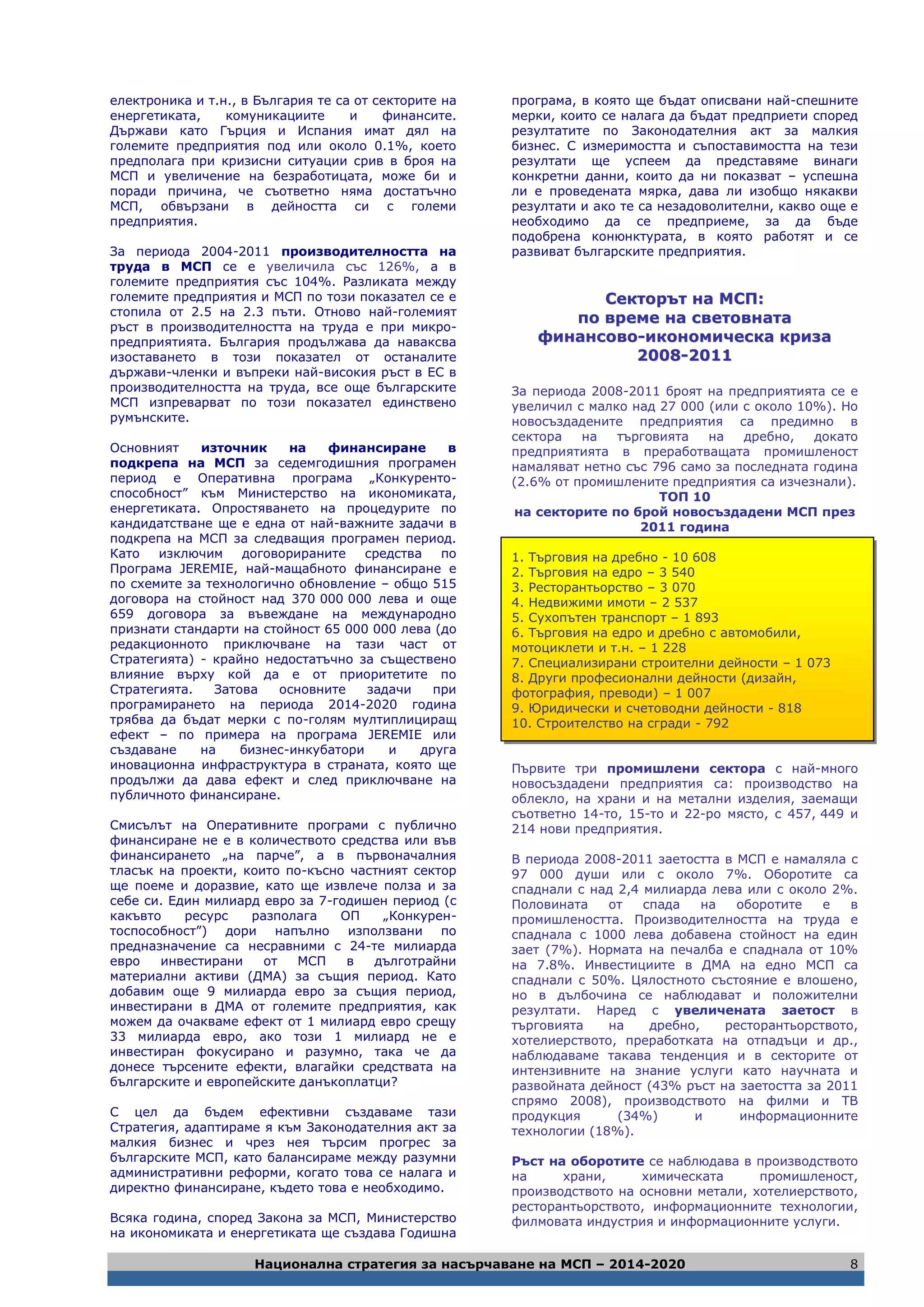 Национална стратегия за насърчаване на МСП – 2014-2020 8
електроника и т.н., в България те са от секторите на
енергетиката, комуникациите и финансите.
Държави като Гърция и Испания имат дял на
големите предприятия под или около 0.1%, което
предполага при кризисни ситуации срив в броя на
МСП и увеличение на безработицата, може би и
поради причина, че съответно няма достатъчно
МСП, обвързани в дейността си с големи
предприятия.
За периода 2004-2011 производителността на
труда в МСП се е увеличила със 126%, а в
големите предприятия със 104%. Разликата между
големите предприятия и МСП по този показател се е
стопила от 2.5 на 2.3 пъти. Отново най-големият
ръст в производителността на труда е при микро-
предприятията. България продължава да наваксва
изоставането в този показател от останалите
държави-членки и въпреки най-високия ръст в ЕС в
производителността на труда, все още българските
МСП изпреварват по този показател единствено
румънските.
Основният източник на финансиране в
подкрепа на МСП за седемгодишния програмен
период е Оперативна програма „Конкуренто-
способност” към Министерство на икономиката,
енергетиката. Опростяването на процедурите по
кандидатстване ще е една от най-важните задачи в
подкрепа на МСП за следващия програмен период.
Като изключим договорираните средства по
Програма JEREMIE, най-мащабното финансиране е
по схемите за технологично обновление – общо 515
договора на стойност над 370 000 000 лева и още
659 договора за въвеждане на международно
признати стандарти на стойност 65 000 000 лева (до
редакционното приключване на тази част от
Стратегията) - крайно недостатъчно за съществено
влияние върху кой да е от приоритетите по
Стратегията. Затова основните задачи при
програмирането на периода 2014-2020 година
трябва да бъдат мерки с по-голям мултиплициращ
ефект – по примера на програма JEREMIE или
създаване на бизнес-инкубатори и друга
иновационна инфраструктура в страната, която ще
продължи да дава ефект и след приключване на
публичното финансиране.
Смисълът на Оперативните програми с публично
финансиране не е в количеството средства или във
финансирането „на парче”, а в първоначалния
тласък на проекти, които по-късно частният сектор
ще поеме и доразвие, като ще извлече полза и за
себе си. Един милиард евро за 7-годишен период (с
какъвто ресурс разполага ОП „Конкурен-
тоспособност”) дори напълно използвани по
предназначение са несравними с 24-те милиарда
евро инвестирани от МСП в дълготрайни
материални активи (ДМА) за същия период. Като
добавим още 9 милиарда евро за същия период,
инвестирани в ДМА от големите предприятия, как
можем да очакваме ефект от 1 милиард евро срещу
33 милиарда евро, ако този 1 милиард не е
инвестиран фокусирано и разумно, така че да
донесе търсените ефекти, влагайки средствата на
българските и европейските данъкоплатци?
С цел да бъдем ефективни създаваме тази
Стратегия, адаптираме я към Законодателния акт за
малкия бизнес и чрез нея търсим прогрес за
българските МСП, като балансираме между разумни
административни реформи, когато това се налага и
директно финансиране, където това е необходимо.
Всяка година, според Закона за МСП, Министерство
на икономиката и енергетиката ще създава Годишна
програма, в която ще бъдат описвани най-спешните
мерки, които се налага да бъдат предприети според
резултатите по Законодателния акт за малкия
бизнес. С измеримостта и съпоставимостта на тези
резултати ще успеем да представяме винаги
конкретни данни, които да ни показват – успешна
ли е проведената мярка, дава ли изобщо някакви
резултати и ако те са незадоволителни, какво още е
необходимо да се предприеме, за да бъде
подобрена конюнктурата, в която работят и се
развиват българските предприятия.
ССееккттоорръътт ннаа ММССПП::
ппоо ввррееммее ннаа ссввееттооввннааттаа
ффииннааннссооввоо--ииккооннооммииччеессккаа ккррииззаа
22000088--22001111
За периода 2008-2011 броят на предприятията се е
увеличил с малко над 27 000 (или с около 10%). Но
новосъздадените предприятия са предимно в
сектора на търговията на дребно, докато
предприятията в преработващата промишленост
намаляват нетно със 796 само за последната година
(2.6% от промишлените предприятия са изчезнали).
ТОП 10
на секторите по брой новосъздадени МСП през
2011 година
1. Търговия на дребно - 10 608
2. Търговия на едро – 3 540
3. Ресторантьорство – 3 070
4. Недвижими имоти – 2 537
5. Сухопътен транспорт – 1 893
6. Търговия на едро и дребно с автомобили,
мотоциклети и т.н. – 1 228
7. Специализирани строителни дейности – 1 073
8. Други професионални дейности (дизайн,
фотография, преводи) – 1 007
9. Юридически и счетоводни дейности - 818
10. Строителство на сгради - 792
Първите три промишлени сектора с най-много
новосъздадени предприятия са: производство на
облекло, на храни и на метални изделия, заемащи
съответно 14-то, 15-то и 22-ро място, с 457, 449 и
214 нови предприятия.
В периода 2008-2011 заетостта в МСП е намаляла с
97 000 души или с около 7%. Оборотите са
спаднали с над 2,4 милиарда лева или с около 2%.
Половината от спада на оборотите е в
промишлеността. Производителността на труда е
спаднала с 1000 лева добавена стойност на един
зает (7%). Нормата на печалба е спаднала от 10%
на 7.8%. Инвестициите в ДМА на едно МСП са
спаднали с 50%. Цялостното състояние е влошено,
но в дълбочина се наблюдават и положителни
резултати. Наред с увеличената заетост в
търговията на дребно, ресторантьорството,
хотелиерството, преработката на отпадъци и др.,
наблюдаваме такава тенденция и в секторите от
интензивните на знание услуги като научната и
развойната дейност (43% ръст на заетостта за 2011
спрямо 2008), производството на филми и ТВ
продукция (34%) и информационните
технологии (18%).
Ръст на оборотите се наблюдава в производството
на храни, химическата промишленост,
производството на основни метали, хотелиерството,
ресторантьорството, информационните технологии,
филмовата индустрия и информационните услуги.
 