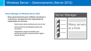 Server Manager no Windows Server 2012
• Novo gerenciamento para múltiplos servidores e
multi-server management and capacidade de
implantação de recursos:
– Gerenciando vários servidores de uma só vez
– Gerenciando funcionalidades através dos
servidores
– Implantando cargas de trabalho para
servidores remotos (incluindo discos rígidos
virtuais off-line)
Windows Server – Gerenciamento (Server 2012)
 