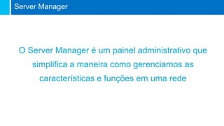 O Server Manager é um painel administrativo que
simplifica a maneira como gerenciamos as
características e funções em uma rede
Server Manager
 