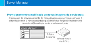 Provisionamento simplificado de novas imagens de servidores:
O processo de provisionamento de novas imagens de servidores virtuais é
simplificado com a nova capacidade para implentar funções e recursos de
maneira off-line diretamente em discos virtuais
Server Manager
 