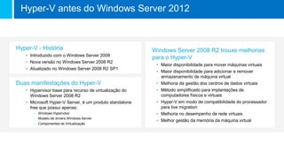 Windows Server 2008 R2 trouxe melhorias
para o Hyper-V
• Maior disponibilidade para mover máquinas virtuais
• Maior disponibilidade para adicionar e remover
armazenamento de máquina virtual
• Melhoria da gestão dos centros de dados virtuais
• Método simplificado para implantações de
computadores físicos e virtuais
• Hyper-V em modo de compatibilidade do processador
para live migration
• Melhoria no desempenho de rede virtuais
• Melhor gestão da memória da máquina virtual
Hyper-V - História
• Introduzido com o Windows Server 2008
• Nova versão no Windows Server 2008 R2
• Atualizado no Windows Server 2008 R2 SP1
Duas manifestações do Hyper-V
• Hypervisor base para recurso de virtualização do
Windows Server 2008 R2
• Microsoft Hyper-V Server, é um produto standalone
free que possui apenas:
– Windows Hypervisor
– Modelo de drivers Windows Server
– Componentes de Virtualização
Hyper-V antes do Windows Server 2012
 