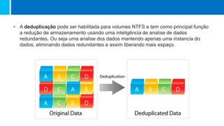 • A deduplicação pode ser habilitada para volumes NTFS e tem como principal função
a redução de armazenamento usando uma inteligência de analise de dados
redundantes. Ou seja uma analise dos dados mantendo apenas uma instancia do
dados, eliminando dados redundantes e assim liberando mais espaço.
 