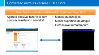 Agora é possível fazer isto sem
precisar reinstalar o servidor!
• Menos atualizações
• Menor superfície de ataque
• Gerenciável remotamente
Conversão entre as versões Full e Core
Server Core é a opção de instalação padrão do Windows Server 2012
 