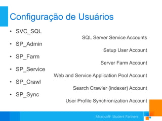 Configuração de Usuários
• SVC_SQL
                           SQL Server Service Accounts
• SP_Admin
                                    Setup User Account
• SP_Farm
                                   Server Farm Account
• SP_Service
               Web and Service Application Pool Account
• SP_Crawl
                       Search Crawler (indexer) Account
• SP_Sync
                    User Profile Synchronization Account
 
