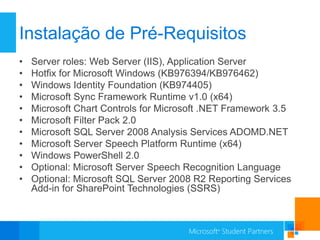 Instalação de Pré-Requisitos
•   Server roles: Web Server (IIS), Application Server
•   Hotfix for Microsoft Windows (KB976394/KB976462)
•   Windows Identity Foundation (KB974405)
•   Microsoft Sync Framework Runtime v1.0 (x64)
•   Microsoft Chart Controls for Microsoft .NET Framework 3.5
•   Microsoft Filter Pack 2.0
•   Microsoft SQL Server 2008 Analysis Services ADOMD.NET
•   Microsoft Server Speech Platform Runtime (x64)
•   Windows PowerShell 2.0
•   Optional: Microsoft Server Speech Recognition Language
•   Optional: Microsoft SQL Server 2008 R2 Reporting Services
    Add-in for SharePoint Technologies (SSRS)
 