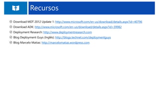 Recursos
Download MDT 2012 Update 1: http://www.microsoft.com/en-us/download/details.aspx?id=40796
Download ADK: http://www.microsoft.com/en-us/download/details.aspx?id=39982
Deployment Research: http://www.deploymentresearch.com
Blog Deployment Guys (Inglês): http://blogs.technet.com/deploymentguys
Blog Marcelo Matias: http://marcelomatias.wordpress.com
 