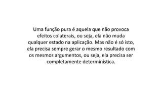 Uma função pura é aquela que não provoca
efeitos colaterais, ou seja, ela não muda
qualquer estado na aplicação. Mas não é só isto,
ela precisa sempre gerar o mesmo resultado com
os mesmos argumentos, ou seja, ela precisa ser
completamente determinística.
 