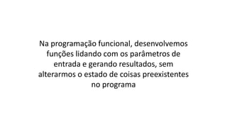 Na programação funcional, desenvolvemos
funções lidando com os parâmetros de
entrada e gerando resultados, sem
alterarmos o estado de coisas preexistentes
no programa
 