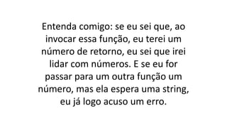 Entenda comigo: se eu sei que, ao
invocar essa função, eu terei um
número de retorno, eu sei que irei
lidar com números. E se eu for
passar para um outra função um
número, mas ela espera uma string,
eu já logo acuso um erro.
 