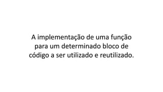 A implementação de uma função
para um determinado bloco de
código a ser utilizado e reutilizado.
 