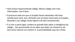 • Você estará reaproveitando código. Menos código com mais
informações. Isso é bom.
• O processo todo em que as funções foram abstraídas irão fazer
sentido para você. Isso, alinhado com um bom nome para as funções,
deixarão o seu código muito legível e de fácil compreensão.
• E aí vem a parte legal. Lembre-se quando falei sobre a inteligência do
código... Seu processador já vai saber que dado um número 6, ele
terá como retorno um número 5. A previsibilidade aqui faz a festa.
 