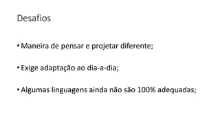 Desafios
• Maneira de pensar e projetar diferente;
• Exige adaptação ao dia-a-dia;
• Algumas linguagens ainda não são 100% adequadas;
 