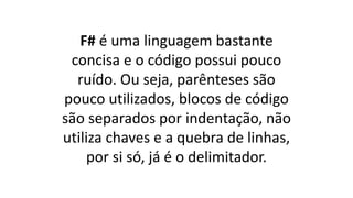 F# é uma linguagem bastante
concisa e o código possui pouco
ruído. Ou seja, parênteses são
pouco utilizados, blocos de código
são separados por indentação, não
utiliza chaves e a quebra de linhas,
por si só, já é o delimitador.
 