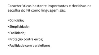 Características bastante importantes e decisivas na
escolha do F# como linguagem são:
• Concisão;
• Simplicidade;
• Facilidade;
• Proteção contra erros;
• Facilidade com paralelismo
 