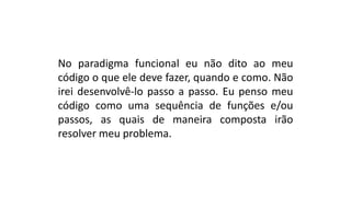 No paradigma funcional eu não dito ao meu
código o que ele deve fazer, quando e como. Não
irei desenvolvê-lo passo a passo. Eu penso meu
código como uma sequência de funções e/ou
passos, as quais de maneira composta irão
resolver meu problema.
 