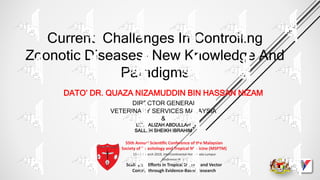Current Challenges In Controlling
Zoonotic Diseases- New Knowledge And
Paradigms
DATO’ DR. QUAZA NIZAMUDDIN BIN HASSAN NIZAM
DIRECTOR GENERAL
VETERINARY SERVICES MALAYSIA
&
DR. FALIZAH ABDULLAH
SALLEH SHEIKH IBRAHIM
 