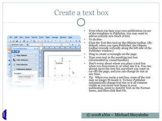 Create a text box Even when you base your own publication on one of the templates in Publisher, you may want to add an entirely new block of text. To do this: Click the Text Box tool on the Objects toolbar. (By default, when you open Publisher, the Objects toolbar extends vertically along the left side of the Publisher window.)  Drag to create a rectangle on the page.  Type your text in the resulting text box (surrounded by round handles).  Don't worry about where you place a text box when you first create it, or what size it is. You can always move the text box anywhere you want on (or off) the page, and you can change its size at any time.  Tip   When you resize a text box, some of the text may no longer fit inside it. To have Publisher automatically change text size so it all remains visible as you resize text boxes in your publication, point to AutoFit Text on the Format menu, and then click Best Fit. 