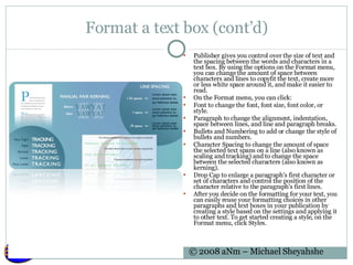 Format a text box (cont’d) Publisher gives you control over the size of text and the spacing between the words and characters in a text box. By using the options on the Format menu, you can change the amount of space between characters and lines to copyfit the text, create more or less white space around it, and make it easier to read. On the Format menu, you can click: Font to change the font, font size, font color, or style.  Paragraph to change the alignment, indentation, space between lines, and line and paragraph breaks.  Bullets and Numbering to add or change the style of bullets and numbers.  Character Spacing to change the amount of space the selected text spans on a line (also known as scaling and tracking) and to change the space between the selected characters (also known as kerning).  Drop Cap to enlarge a paragraph's first character or set of characters and control the position of the character relative to the paragraph's first lines.  After you decide on the formatting for your text, you can easily reuse your formatting choices in other paragraphs and text boxes in your publication by creating a style based on the settings and applying it to other text. To get started creating a style, on the Format menu, click Styles. 