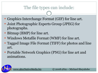 The file types can include: Graphics Interchange Format (GIF) for line art.  Joint Photographic Experts Group (JPEG) for photographs.  Bitmap (BMP) for line art.  Windows Metafile Format (WMF) for line art.  Tagged Image File Format (TIFF) for photos and line art.  Portable Network Graphics (PNG) for line art and animations.  