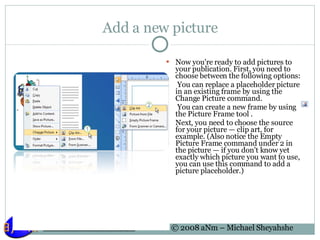 Add a new picture Now you're ready to add pictures to your publication. First, you need to choose between the following options:   You can replace a placeholder picture in an existing frame by using the Change Picture command.   You can create a new frame by using the Picture Frame tool . Next, you need to choose the source for your picture — clip art, for example. (Also notice the Empty Picture Frame command under 2 in the picture — if you don't know yet exactly which picture you want to use, you can use this command to add a picture placeholder.) 
