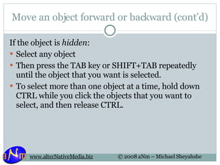 Move an object forward or backward (cont’d) If the object is  hidden : Select any object Then press the TAB key or SHIFT+TAB repeatedly until the object that you want is selected. To select more than one object at a time, hold down CTRL while you click the objects that you want to select, and then release CTRL. 