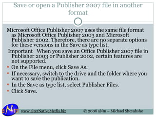 Save or open a Publisher 2007 file in another format Microsoft Office Publisher 2007 uses the same file format as Microsoft Office Publisher 2003 and Microsoft Publisher 2002. Therefore, there are no separate options for these versions in the Save as type list.   Important   When you save an Office Publisher 2007 file in Publisher 2003 or Publisher 2002, certain features are not supported.  On the File menu, click Save As.  If necessary, switch to the drive and the folder where you want to save the publication. In the Save as type list, select Publisher Files.  Click Save. 