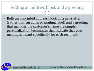 Adding an address block and a greeting Both an imprinted address block on a newsletter (rather than an adhered mailing label) and a greeting that includes the customer's name are simple personalization techniques that indicate that your mailing is meant specifically for each recipient. 