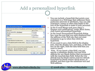 Add a personalized hyperlink You can include a hyperlink that points your customers to a Web page that addresses their particular interests or attributes. You can add customers' names or other data fields to the text of the hyperlink to make it truly personal. In the E-mail Merge task pane (Step 2: Prepare your publication), under More items, click Insert personalized hyperlink.  In the Insert Personalized Hyperlink dialog box, type the text that you want displayed and the address of the Web site that you want recipients to go to when they click the hyperlink.  If you want to use a data field in the display text, click the display text, and then, in the list box on the right, click the data field that you want to insert.    Note   If you insert a data field, you can specify a substitute display text and Web address for any blank entries that correspond with the inserted data field. Select the Use default text for blank entries and Use default hyperlink for blank entries check boxes, as needed, and then type the substitute text and Web address. 