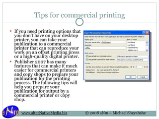 Tips for commercial printing If you need printing options that you don't have on your desktop printer, you can take your publication to a commercial printer that can reproduce your work on an offset printing press or a high-quality digital printer. Publisher 2007 has many features that can make it much easier for commercial printers and copy shops to prepare your publication for the printing process. The following tips will help you prepare your publication for output by a commercial printer or copy shop. 