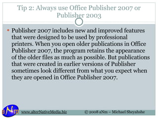 Tip 2: Always use Office Publisher 2007 or Publisher 2003 Publisher 2007 includes new and improved features that were designed to be used by professional printers. When you open older publications in Office Publisher 2007, the program retains the appearance of the older files as much as possible. But publications that were created in earlier versions of Publisher sometimes look different from what you expect when they are opened in Office Publisher 2007. 