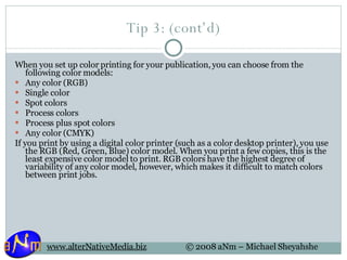 Tip 3: (cont’d) When you set up color printing for your publication, you can choose from the following color models: Any color (RGB)  Single color  Spot colors  Process colors  Process plus spot colors  Any color (CMYK) If you print by using a digital color printer (such as a color desktop printer), you use the RGB (Red, Green, Blue) color model. When you print a few copies, this is the least expensive color model to print. RGB colors have the highest degree of variability of any color model, however, which makes it difficult to match colors between print jobs. 