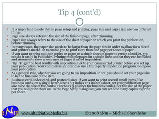 Tip 4 (cont’d) It is important to note that in page setup and printing, page size and paper size are two different things: Page size always refers to the size of the finished page, after trimming.  Paper size always refers to the size of the sheet of paper on which you print the publication, before trimming.  In many cases, the paper size needs to be larger than the page size in order to allow for a bleed  and printer's marks  or to enable you to print more than one page per sheet of paper. If you want to print multiple copies or pages on a single sheet of paper to create a booklet, you can do it easily in Publisher. Printing multiple pages on a single sheet so that they can be folded and trimmed to form a sequence of pages is called imposition.   Tip   To get the best results with imposition, talk to your commercial printer before you set up your publication. Your commercial printer may use a third-party imposition program to impose your publication. As a general rule, whether you are going to use imposition or not, you should set your page size to be the final size of the item. Business card, index card, and postcard sizes  If you want to print several small items, like business cards, on a single letter-sized (8.5 inches x 11 inches) sheet, set your publication page size to be the size of the cards (2 inches x 3.5 inches for business cards), not the size of the paper that you will print them on. In the Page Setup dialog box, you can set how many copies to print per sheet.  