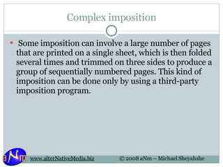 Complex imposition   Some imposition can involve a large number of pages that are printed on a single sheet, which is then folded several times and trimmed on three sides to produce a group of sequentially numbered pages. This kind of imposition can be done only by using a third-party imposition program.  
