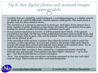 Tip 8: Size digital photos and scanned images appropriately Graphics that are created by a paint program, a scanning program, or a digital camera are made up of a grid of differently colored squares called pixels. The more pixels a graphic has, the more detail it shows. The resolution of a picture is expressed in pixels per inch (ppi). Every picture has a finite number of pixels. Scaling a picture larger decreases the resolution (fewer ppi). Scaling the picture smaller increases the resolution (more ppi). If your picture resolution is too low, it will be printed more blocky. If the picture resolution is too high, the file size of the publication becomes unnecessarily large, and it takes a longer time to open, edit, and be printed. Pictures with more than 1,000 ppi may not be printed at all. If the resolution of the picture is greater than what the printer is able to print (for example, an 800-ppi picture on a 300-ppi printer), the printer takes more time to process the image data without showing any more detail in the printed piece. Try to match the picture resolution to the resolution of the printer. Color pictures that you plan to have printed by a commercial printer should be between 200 and 300 ppi. Your pictures can have higher resolution — up to 800 ppi — but they should not have a lower resolution.   Note   You sometimes may see picture resolution expressed as dots per inch (dpi) instead of ppi. These terms are often used interchangeably. 
