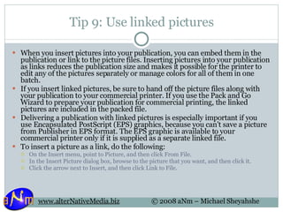 Tip 9: Use linked pictures When you insert pictures into your publication, you can embed them in the publication or link to the picture files. Inserting pictures into your publication as links reduces the publication size and makes it possible for the printer to edit any of the pictures separately or manage colors for all of them in one batch. If you insert linked pictures, be sure to hand off the picture files along with your publication to your commercial printer. If you use the Pack and Go Wizard to prepare your publication for commercial printing, the linked pictures are included in the packed file. Delivering a publication with linked pictures is especially important if you use Encapsulated PostScript (EPS) graphics, because you can't save a picture from Publisher in EPS format. The EPS graphic is available to your commercial printer only if it is supplied as a separate linked file. To insert a picture as a link, do the following: On the Insert menu, point to Picture, and then click From File.  In the Insert Picture dialog box, browse to the picture that you want, and then click it.  Click the arrow next to Insert, and then click Link to File.  