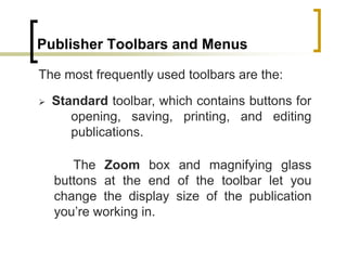 Publisher Toolbars and Menus
The most frequently used toolbars are the:
 Standard toolbar, which contains buttons for
opening, saving, printing, and editing
publications.
The Zoom box and magnifying glass
buttons at the end of the toolbar let you
change the display size of the publication
you’re working in.
 