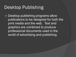 Desktop Publishing
   Desktop publishing programs allow
    publications to be designed for both the
    print media and the web. Text and
    graphics are combined to produce
    professional documents used in the
    world of advertising and publishing.
 