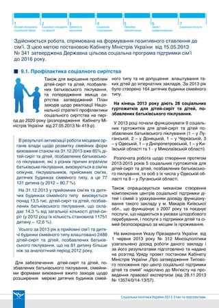 8

Соціальні ініціативи
Президента

9

Захист родини

11

10

12

Оздоровлення дітей Гендерна рівність та Впровадження
інноваційних
протидія торгівлі
технологій
людьми

13

Міжнародна
діяльність

14

Пріоритети на
2014 рік

9.2. Популяризація сімейних форм виховання
Досягнення України щодо
захисту дітей- сирітта дітей,
позбавлених батьківського
піклування, були відзначені і
на міжнародному рівні. За результатами Європейської конференції із
захисту дітей-сиріт «Єврочайлд»,

Кількість дітей-сиріт та дітей,
позбавлених батьківського
піклування в Україні, тис. осіб

103,5

Україну у 2012 р. визнали найпрогресивнішою країною у цьому питанні.
2008

100,8

2009

98,1

2010

95,9
2011

92,9
2012

90,7

2013

Найкраще для дітей-сиріт та дітей, позбавлених батьківського
піклування - повернутися в сімейні форми виховання.

2499

1831

668

станом на 31.12.2013р.

План охоплення сімейним вихованням дітей-сиріт, затверджений у Національній стратегії профілактики соціального сирітства виконується з випередженням. - до кінця 2013 року планувалося охопити
сімейними формами виховання не менше 75 тис. 210 дітей-сиріт та дітей, позбавлених батьківського
піклування (82% таких дітей). На кінець року в сімейних формах виховувалася 77131 дитина (85% всіх
дітей-сиріт та дітей, позбавлених батьківського піклування). Міністерством розпочато широку інформаційну кампанію з цього питання.

понад 25 тисяч діток
очікують сьогодні
усиновлення
До прийомних сімей та дитячих будинків сімейного
типу влаштовано 2488 дітей;
Сстворено 164 дитячі будинки сімейного типу
(на 14 більше ніж у 2012 році);
Обидва ці показники – найкращі за усі попередні роки.
Починаючи з 2014р. жодна дитина-сирота та дитина,
позбавлена батьківського піклування не буде
спрямована до сирітських інтернатних закладів.

23 тисяч - дітки
старшого віку,
а також брати
та сестри
Станом на 31.12.2013р.
в Україні функціонує 881 ДБСТ,
в яких виховується 5890 дітей;
прийомних сімей – 4199,
у яких виховується 7579 дітей.
Протягом 2013 р.
в прийомні сім’ї та ДБСТ
влаштовано 2488 дітей-сиріт.
55

 