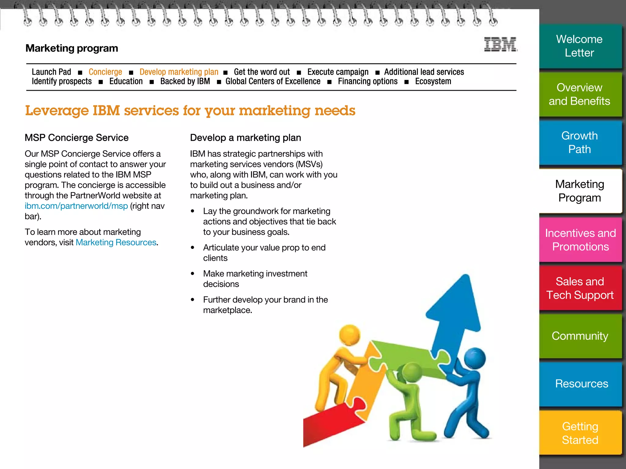 13
Marketing program
Leverage IBM services for your marketing needs
Launch Pad ■ Concierge ■ Develop marketing plan ■ Get the word out ■ Execute campaign ■ Additional lead services
Identify prospects ■ Education ■ Backed by IBM ■ Global Centers of Excellence ■ Financing options ■ Ecosystem
MSP Concierge Service
Our MSP Concierge Service offers a
single point of contact to answer your
questions related to the IBM MSP
program. The concierge is accessible
through the PartnerWorld website at
ibm.com/partnerworld/msp (right nav
bar).
To learn more about marketing
vendors, visit Marketing Resources.
Develop a marketing plan
IBM has strategic partnerships with
marketing services vendors (MSVs)
who, along with IBM, can work with you
to build out a business and/or
marketing plan.
• Lay the groundwork for marketing
actions and objectives that tie back
to your business goals.
• Articulate your value prop to end
clients
• Make marketing investment
decisions
• Further develop your brand in the
marketplace.
Overview
and Benefits
Growth
Path
Incentives and
Promotions
Sales and
Tech Support
Community
Getting
Started
Resources
Welcome
Letter
Marketing
Program
 