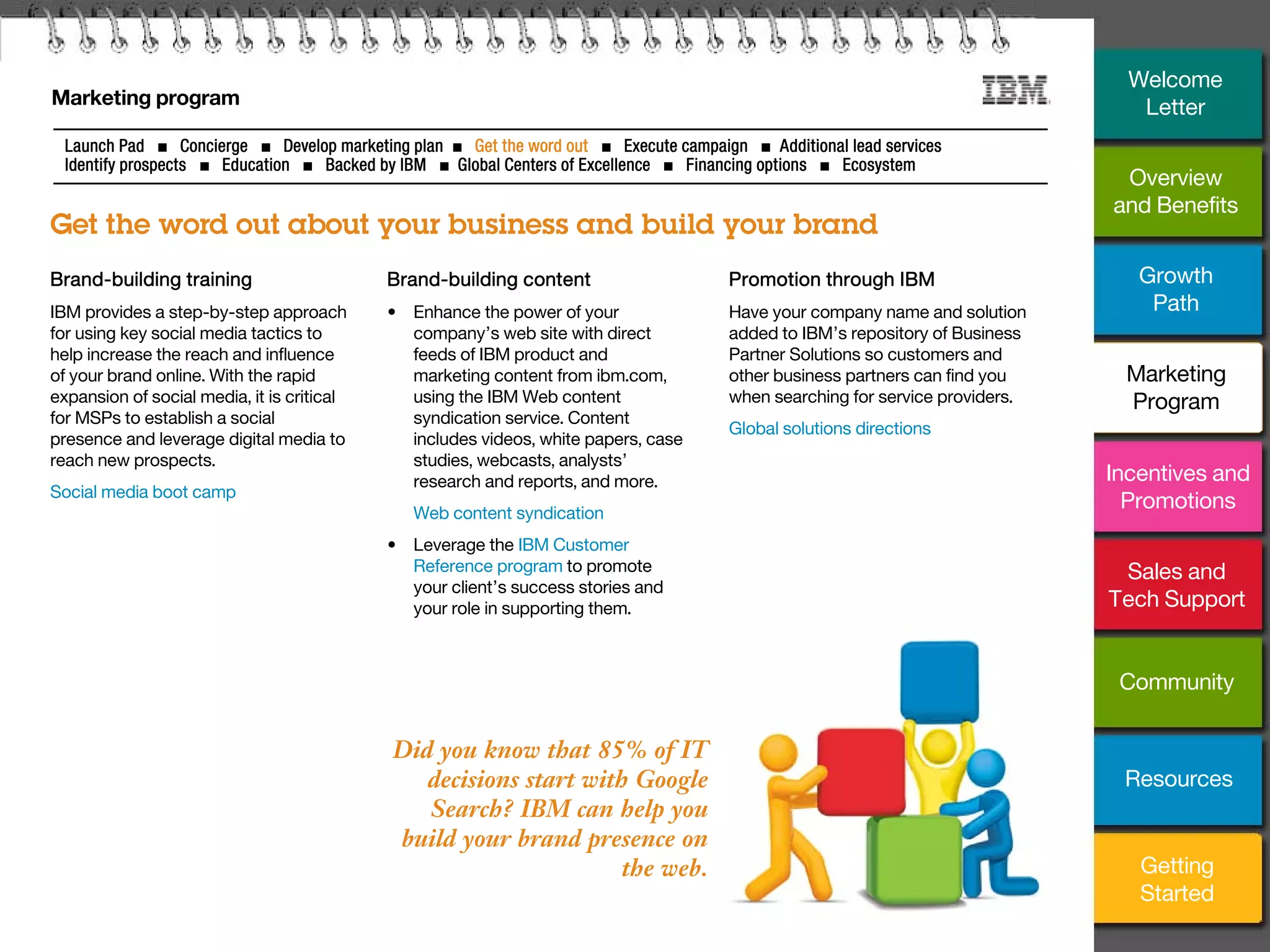 14
Marketing program
Get the word out about your business and build your brand
Launch Pad ■ Concierge ■ Develop marketing plan ■ Get the word out ■ Execute campaign ■ Additional lead services
Identify prospects ■ Education ■ Backed by IBM ■ Global Centers of Excellence ■ Financing options ■ Ecosystem
Did you know that 85% of IT
decisions start with Google
Search? IBM can help you
build your brand presence on
the web.
Brand-building training
IBM provides a step-by-step approach
for using key social media tactics to
help increase the reach and influence
of your brand online. With the rapid
expansion of social media, it is critical
for MSPs to establish a social
presence and leverage digital media to
reach new prospects.
Social media boot camp
Promotion through IBM
Have your company name and solution
added to IBM’s repository of Business
Partner Solutions so customers and
other business partners can find you
when searching for service providers.
Global solutions directions
Brand-building content
• Enhance the power of your
company’s web site with direct
feeds of IBM product and
marketing content from ibm.com,
using the IBM Web content
syndication service. Content
includes videos, white papers, case
studies, webcasts, analysts’
research and reports, and more.
• Web content syndication
• Leverage the IBM Customer
Reference program to promote
your client’s success stories and
your role in supporting them.
Overview
and Benefits
Growth
Path
Incentives and
Promotions
Sales and
Tech Support
Community
Getting
Started
Resources
Welcome
Letter
Marketing
Program
 